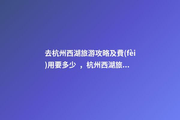 去杭州西湖旅游攻略及費(fèi)用要多少，杭州西湖旅游一周需要多少錢(qián)，點(diǎn)擊這篇全明白